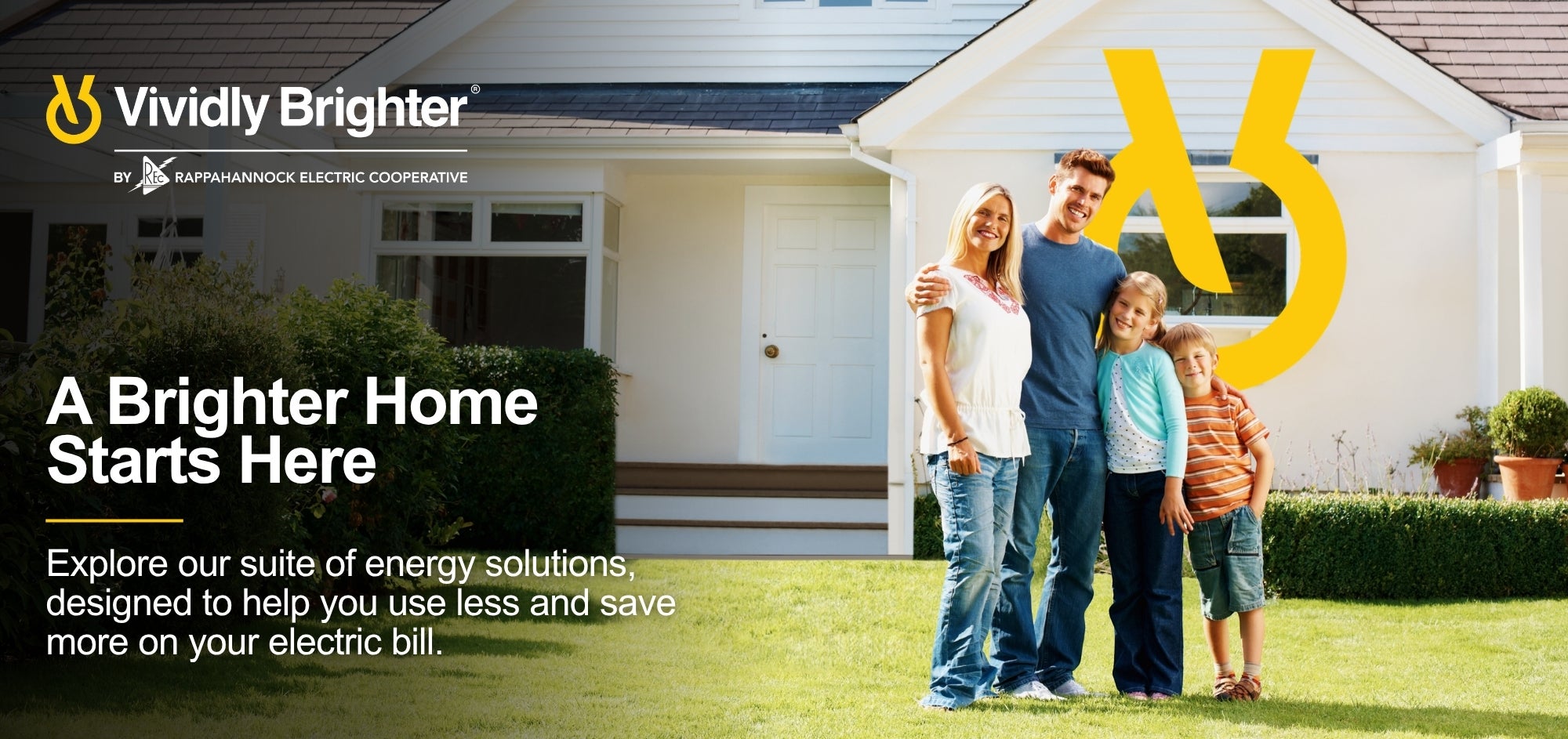 Vividly Brighter. A Brighter Home Starts Here. Explore energy solutions designed to help you use less and save more on your electric bill.